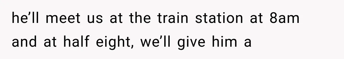 he’ll meet us at the train station at 8am and at half eight, we’ll give him a