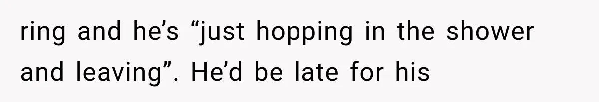 ring and he’s “just hopping in the shower and leaving”. He’d be late for his