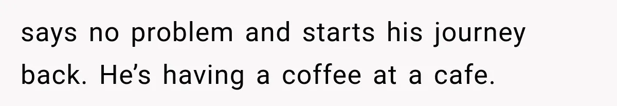 says no problem and starts his journey back. He’s having a coffee at a cafe.