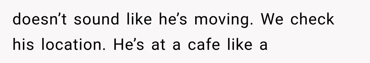 doesn’t sound like he’s moving. We check his location. He’s at a cafe like a
