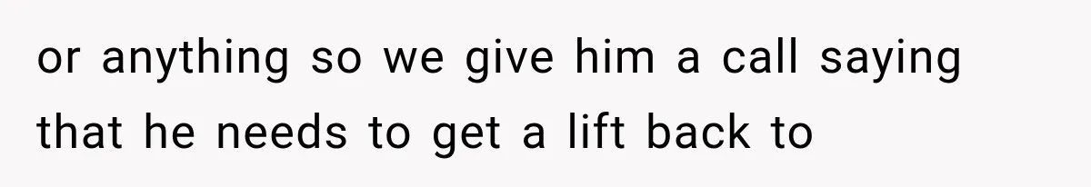 or anything so we give him a call saying that he needs to get a lift back to