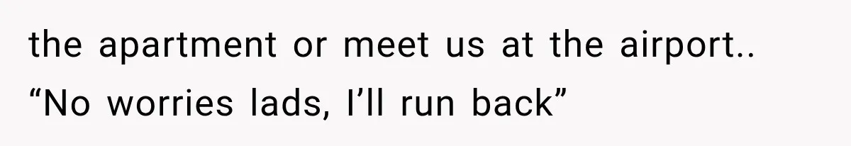 the apartment or meet us at the airport.. “No worries lads, I’ll run back”
