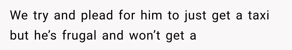 We try and plead for him to just get a taxi but he’s frugal and won’t get a