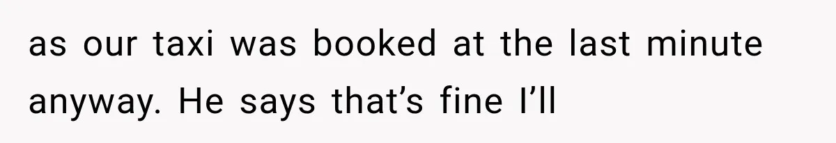 as our taxi was booked at the last minute anyway. He says that’s fine I’ll