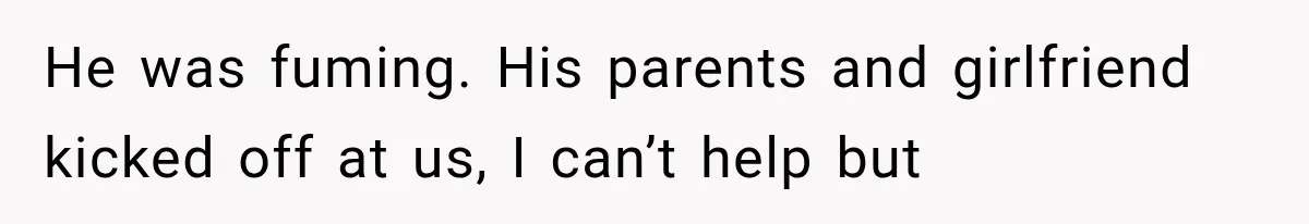 He was fuming. His parents and girlfriend kicked off at us, I can’t help but