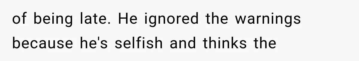 of being late. He ignored the warnings because he's selfish and thinks the