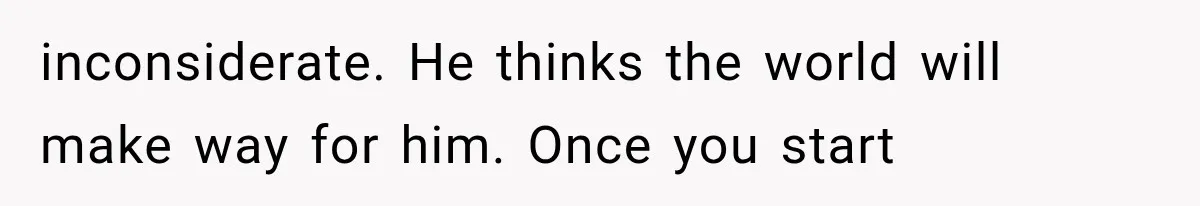 inconsiderate. He thinks the world will make way for him. Once you start