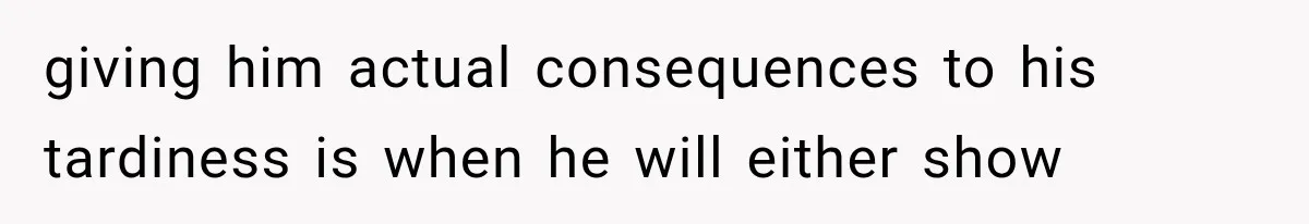 giving him actual consequences to his tardiness is when he will either show