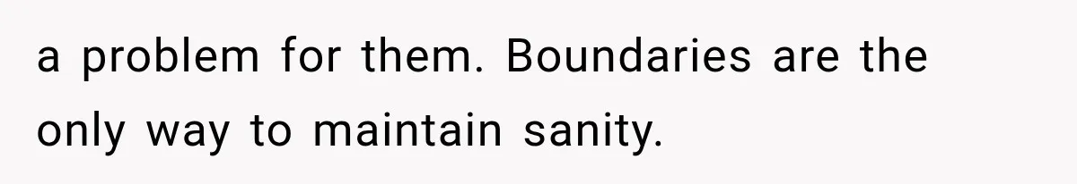 a problem for them. Boundaries are the only way to maintain sanity.