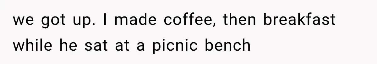 we got up. I made coffee, then breakfast while he sat at a picnic bench