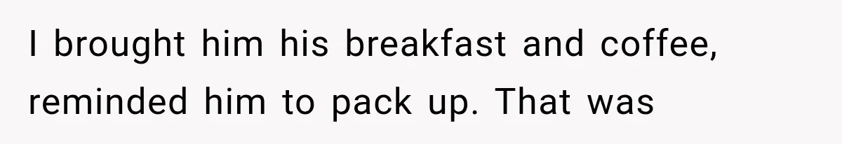 I brought him his breakfast and coffee, reminded him to pack up. That was