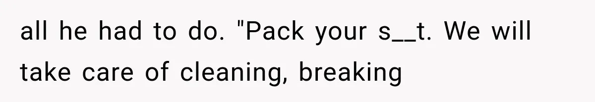 all he had to do. "Pack your s__t. We will take care of cleaning, breaking