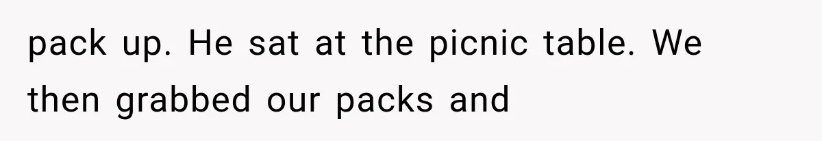 pack up. He sat at the picnic table. We then grabbed our packs and