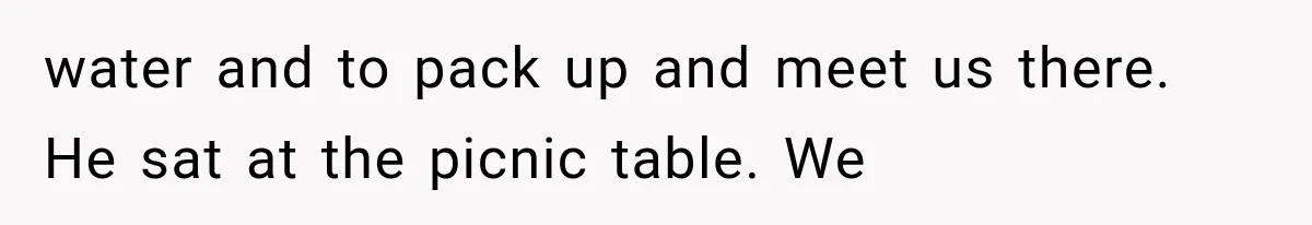 water and to pack up and meet us there. He sat at the picnic table. We
