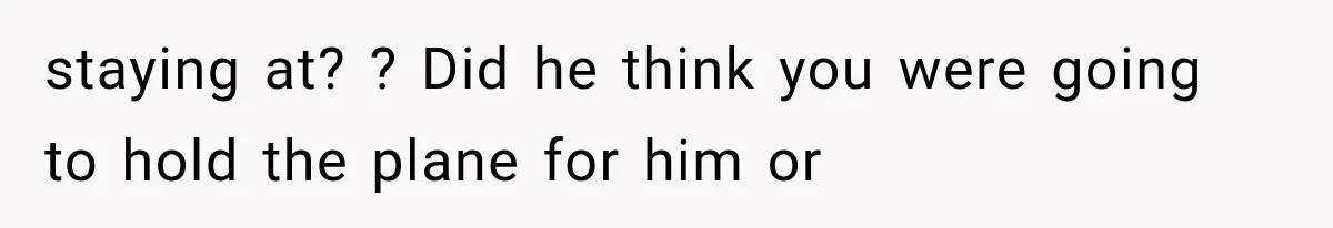 staying at? ? Did he think you were going to hold the plane for him or
