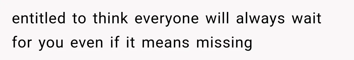 entitled to think everyone will always wait for you even if it means missing