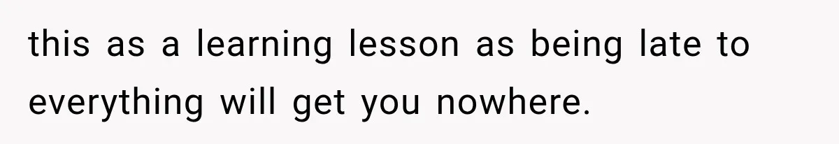 this as a learning lesson as being late to everything will get you nowhere.