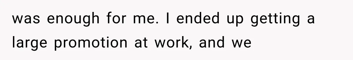 was enough for me. I ended up getting a large promotion at work, and we
