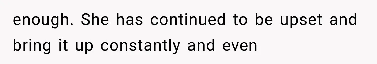 enough. She has continued to be upset and bring it up constantly and even