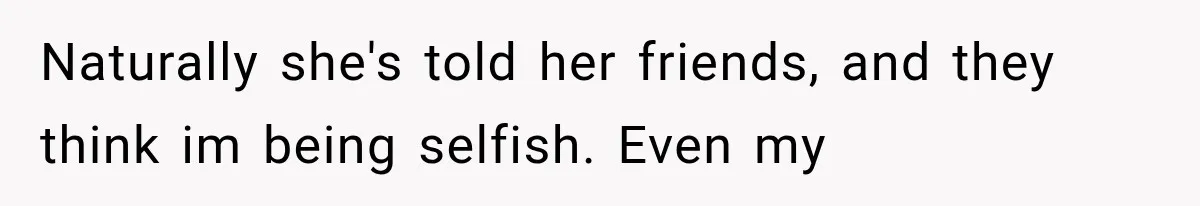 Naturally she's told her friends, and they think im being selfish. Even my