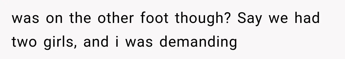 was on the other foot though? Say we had two girls, and i was demanding