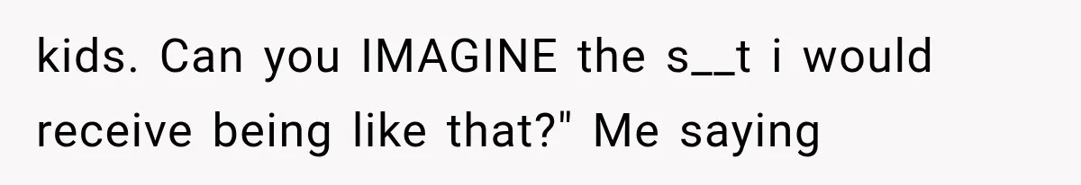 kids. Can you IMAGINE the s__t i would receive being like that?" Me saying