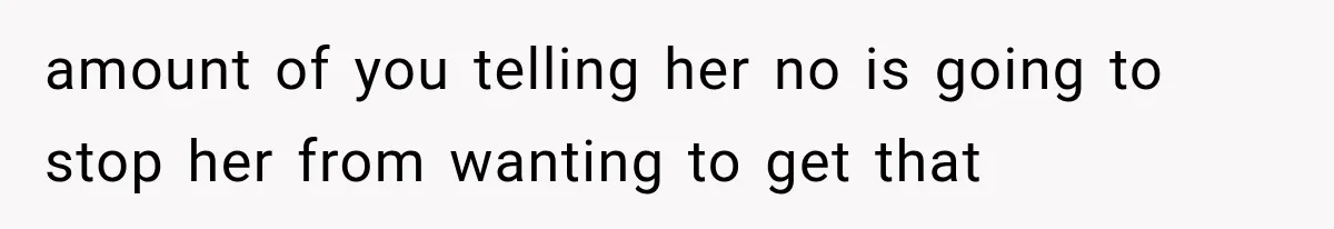 amount of you telling her no is going to stop her from wanting to get that