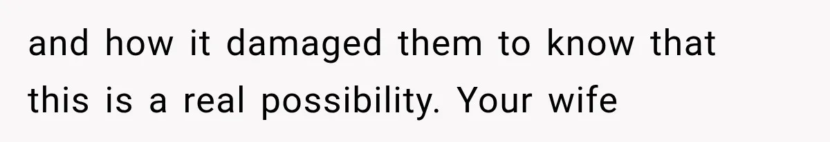 and how it damaged them to know that this is a real possibility. Your wife