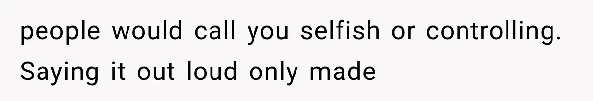 people would call you selfish or controlling. Saying it out loud only made