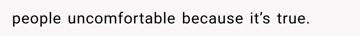 people uncomfortable because it’s true.