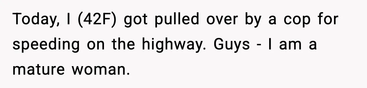 Today, I (42F) got pulled over by a cop for speeding on the highway. Guys - I am a mature woman.