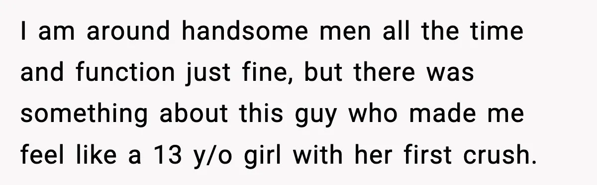 I am around handsome men all the time and function just fine, but there was something about this guy who made me feel like a 13 y/o girl with her...