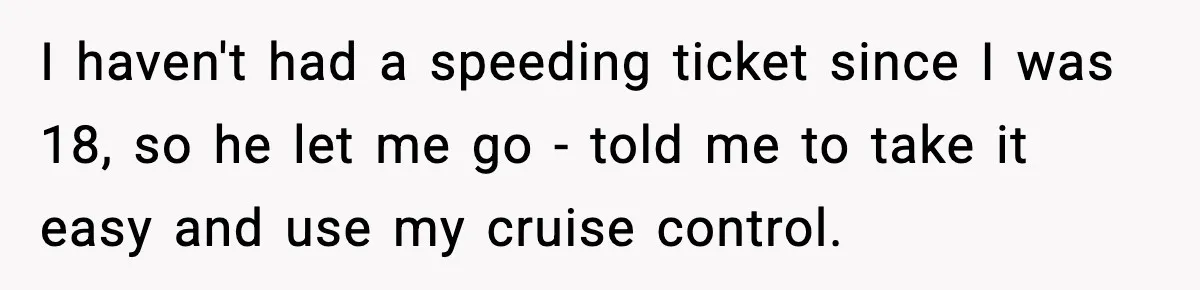 I haven't had a speeding ticket since I was 18, so he let me go - told me to take it easy and use my cruise control.