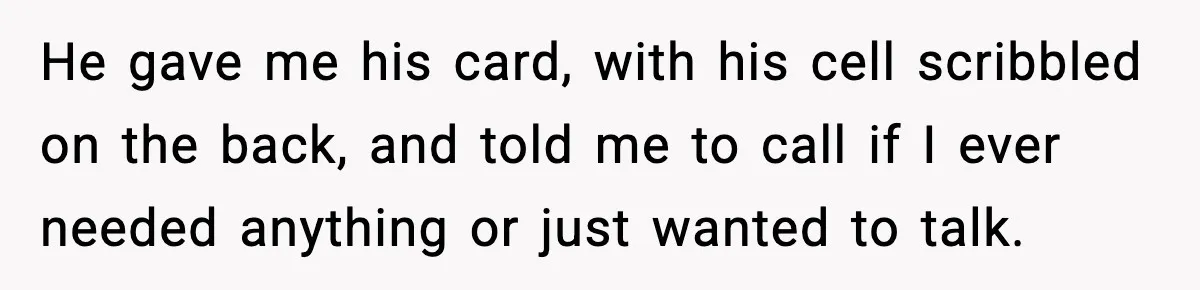 He gave me his card, with his cell scribbled on the back, and told me to call if I ever needed anything or just wanted to talk.