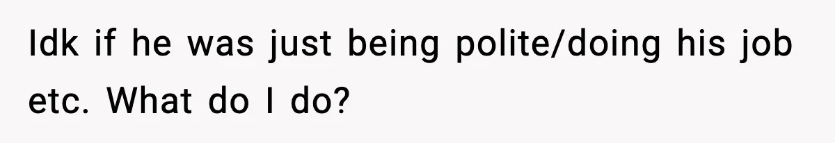 Idk if he was just being polite/doing his job etc. What do I do?