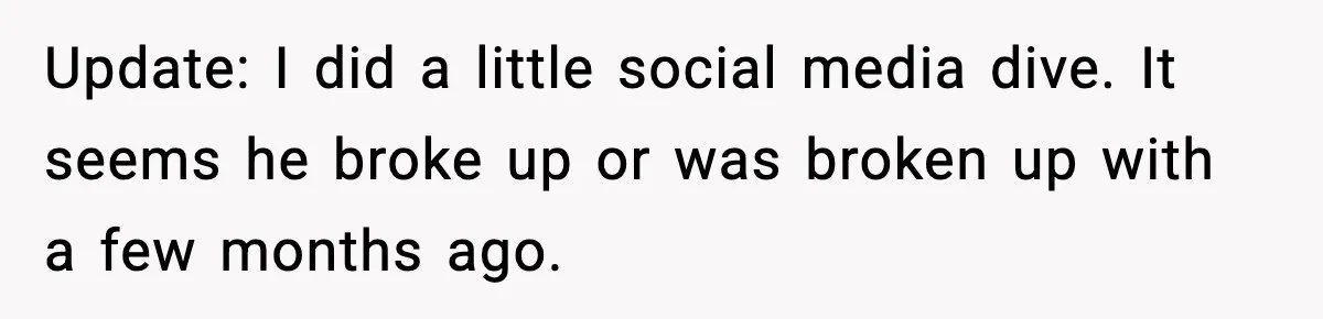 Update: I did a little social media dive. It seems he broke up or was broken up with a few months ago.