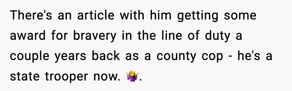 There's an article with him getting some award for bravery in the line of duty a couple years back as a county cop - he's a state trooper now. 🤷‍♀️.