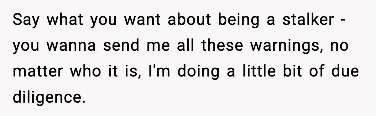 Say what you want about being a stalker - you wanna send me all these warnings, no matter who it is, I'm doing a little bit of due diligence.