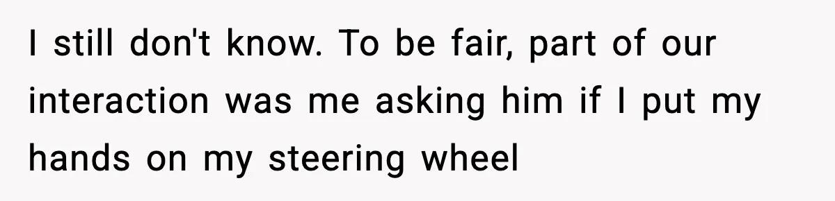 I still don't know. To be fair, part of our interaction was me asking him if I put my hands on my steering wheel