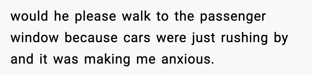 would he please walk to the passenger window because cars were just rushing by and it was making me anxious.