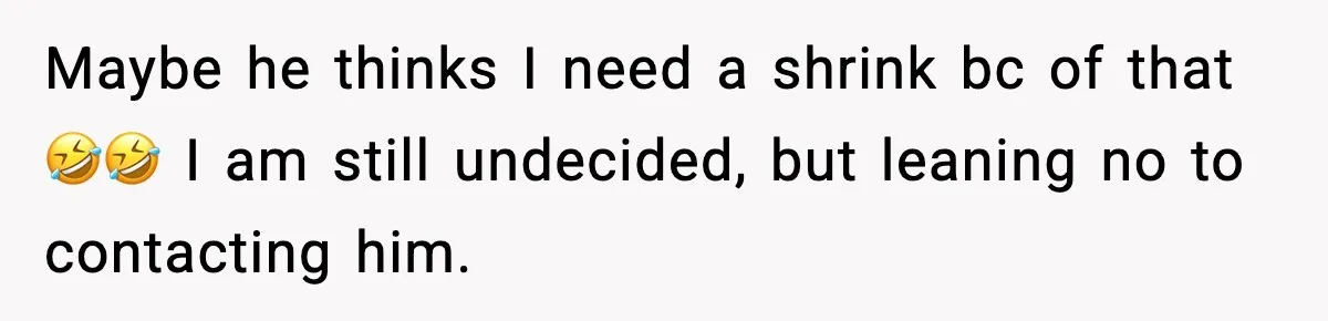 Maybe he thinks I need a shrink bc of that 🤣🤣 I am still undecided, but leaning no to contacting him.