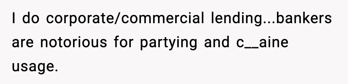 I do corporate/commercial lending...bankers are notorious for partying and c__aine usage.