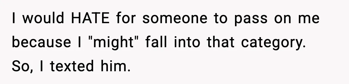 I would HATE for someone to pass on me because I "might" fall into that category. So, I texted him.