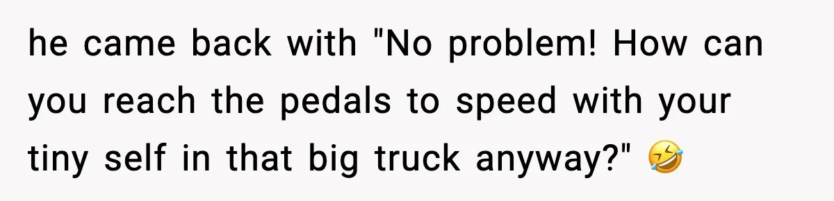 he came back with "No problem! How can you reach the pedals to speed with your tiny self in that big truck anyway?" 🤣