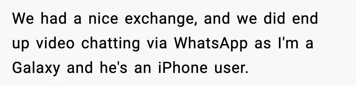 We had a nice exchange, and we did end up video chatting via WhatsApp as I'm a Galaxy and he's an iPhone user.