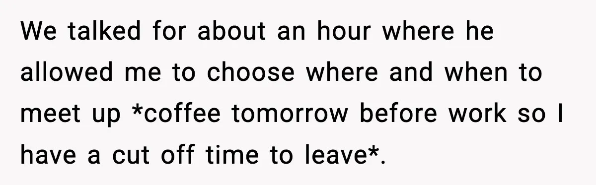 We talked for about an hour where he allowed me to choose where and when to meet up *coffee tomorrow before work so I have a cut off time to...