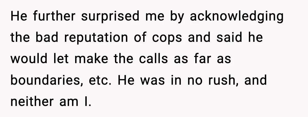 He further surprised me by acknowledging the bad reputation of cops and said he would let make the calls as far as boundaries, etc. He was in no rush, and...
