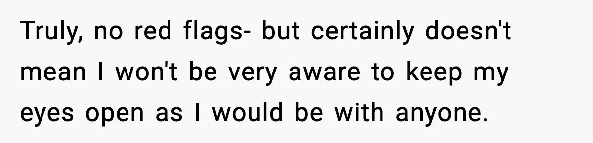 Truly, no red flags- but certainly doesn't mean I won't be very aware to keep my eyes open as I would be with anyone.