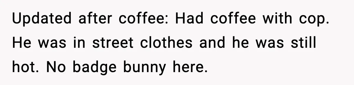 Updated after coffee: Had coffee with cop. He was in street clothes and he was still hot. No badge bunny here.