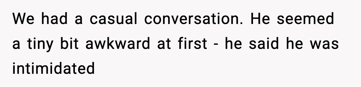 We had a casual conversation. He seemed a tiny bit awkward at first - he said he was intimidated
